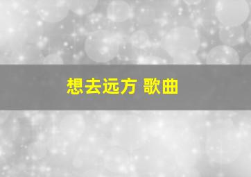 想去远方 歌曲